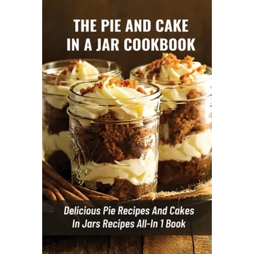 The Pie And Cake In A Jar Cookbook: Delicious Pie Recipes And Cakes In Jars Recipes All-In 1 Book: How To Make Easy Dessert Recipes In Mason Jars
