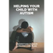 Helping Your Child With Autism: Understand To Have A Proper Care Plan: Understanding Autism Book For Parents