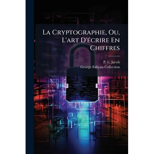La Cryptographie, Ou, L'art D'écrire En Chiffres: Les Secrets De Nos Pères Recueillis Par Le Bibliophile Jacob...