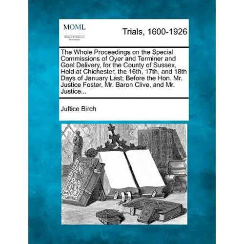 The Whole Proceedings on the Special Commissions of Oyer and Terminer and Goal Delivery, for the County of Sussex, Held at Chichester, the 16th, 17th,