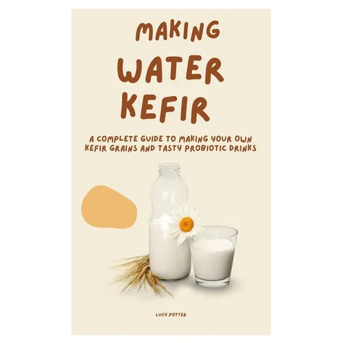 Making Water Kefir: A Complete Guide to Making Your Own Kefir Grains and Tasty Probiotic Drinks
