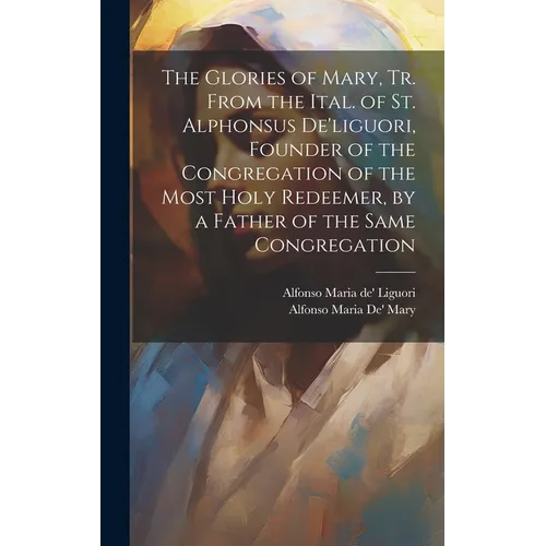 The Glories of Mary, Tr. From the Ital. of St. Alphonsus De'liguori, Founder of the Congregation of the Most Holy Redeemer, by a Father of the Same Co