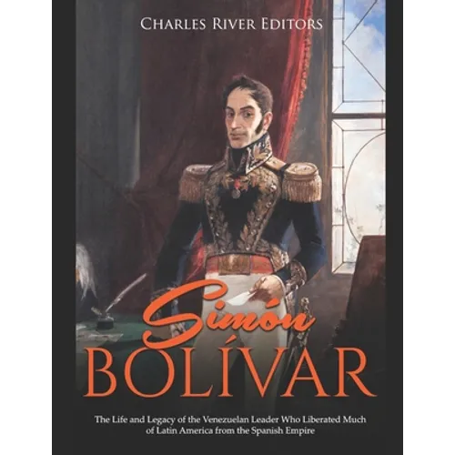 Simón Bolívar: The Life and Legacy of the Venezuelan Leader Who Liberated Much of Latin America from the Spanish Empire