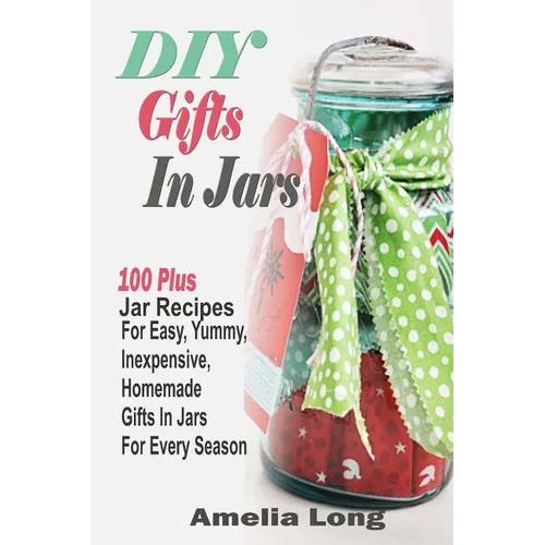 DIY Gifts In Jars: 100 Plus Jar Recipes For Easy, Yummy, Inexpensive, Homemade Gifts In Jars For Every Season