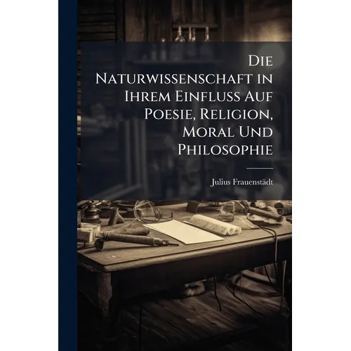 Die Naturwissenschaft in Ihrem Einfluss Auf Poesie, Religion, Moral Und Philosophie