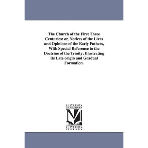 The Church of the First Three Centuries: or, Notices of the Lives and Opinions of the Early Fathers, With Special Reference to the Doctrine of the Tri