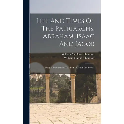 Life And Times Of The Patriarchs, Abraham, Isaac And Jacob: Being A Supplement To "the Land And The Book,"