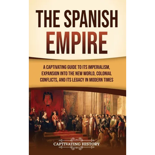The Spanish Empire: A Captivating Guide to Its Imperialism, Expansion into the New World, Colonial Conflicts, and Its Legacy in Modern Tim