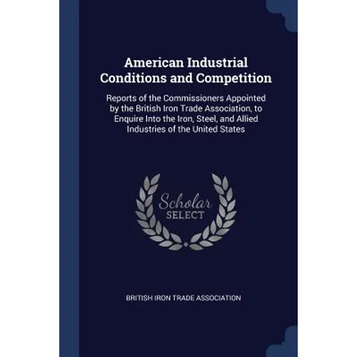 American Industrial Conditions and Competition: Reports of the Commissioners Appointed by the British Iron Trade Association, to Enquire Into the Iron