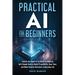 Practical AI for Beginners: Unlock the Power of Artificial Intelligence with Simple Tools to Boost Productivity, Save Time, and Make Smarter Decisions