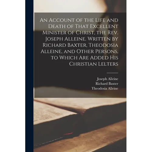 An Account of the Life and Death of That Excellent Minister of Christ, the Rev. Joseph Alleine. Written by Richard Baxter, Theodosia Alleine, and Othe