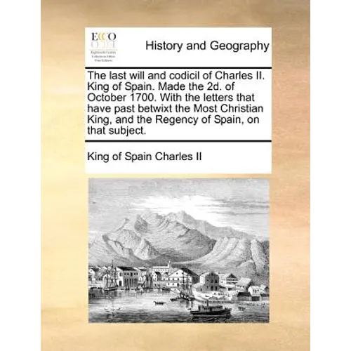 The Last Will and Codicil of Charles II. King of Spain. Made the 2D. of October 1700. with the Letters That Have Past Betwixt the Most Christian King,