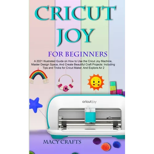 Cricut Joy for Beginners: A 2021 Illustrated Guide on How to Use the Cricut Joy Machine, Master Design Space, And Create Beautiful Craft Projects: Inc