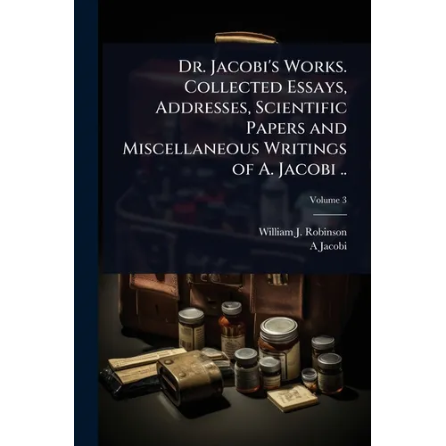 Dr. Jacobi's Works. Collected Essays, Addresses, Scientific Papers and Miscellaneous Writings of A. Jacobi ..