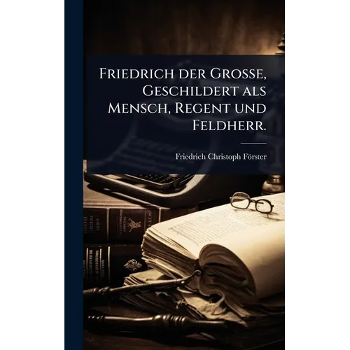 Friedrich der GroÃe, Geschildert als Mensch, Regent und Feldherr.