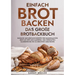 Einfach Brot Backen - Das große Brotbackbuch: Einfache und köstliche Rezepte für hausgemachtes Brot mit Hefe und Sauerteig. Von herzhaften Klassikern