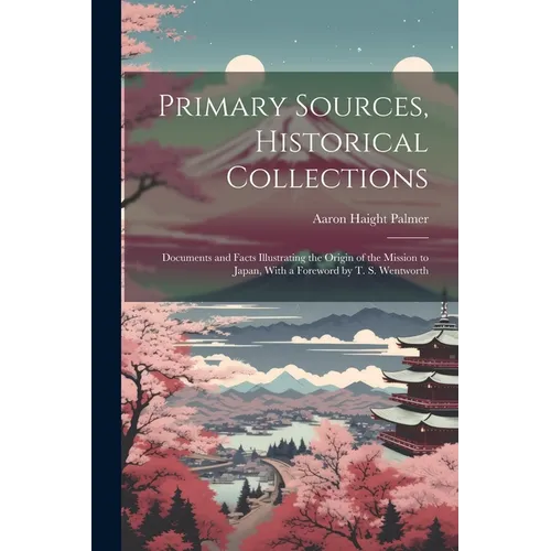 Primary Sources, Historical Collections: Documents and Facts Illustrating the Origin of the Mission to Japan, With a Foreword by T. S. Wentworth