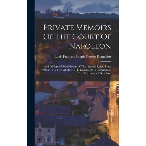 Private Memoirs Of The Court Of Napoleon: And Of Some Publick Events Of The Imperial Reign, From 1805 To The First Of May 1814, To Serve As A Contribu