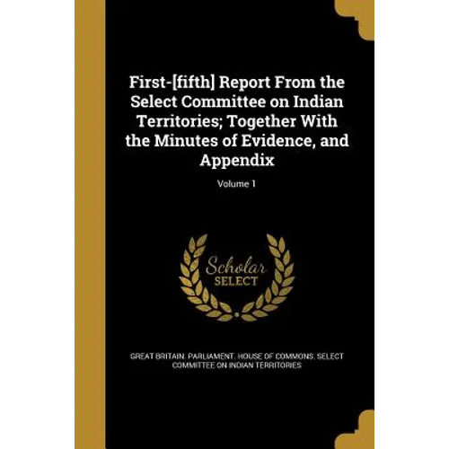 First-[fifth] Report From the Select Committee on Indian Territories; Together With the Minutes of Evidence, and Appendix; Volume 1