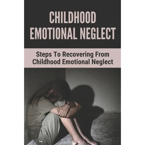Childhood Emotional Neglect: Steps To Recovering From Childhood Emotional Neglect: Mental And Emotional Well Being
