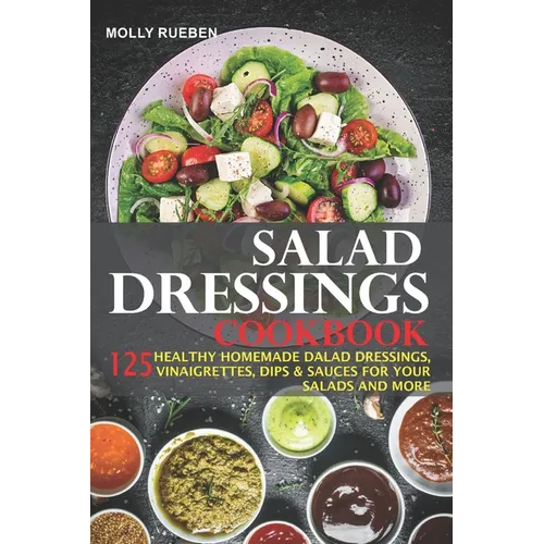 Salad Dressings Cookbook: 125 Healthy Homemade Salad Dressings, Vinaigrettes, Dips & Sauces For Your Salads And More