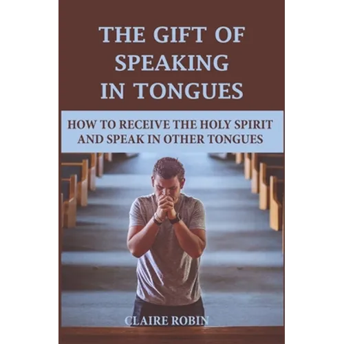 The Gift of Speaking in Tongues: How To Receive The Holy Spirit And Speak In Other Tongues