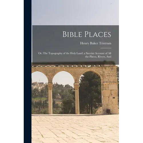 Bible Places: Or, The Topography of the Holy Land: a Succint Account of All the Places, Rivers, And