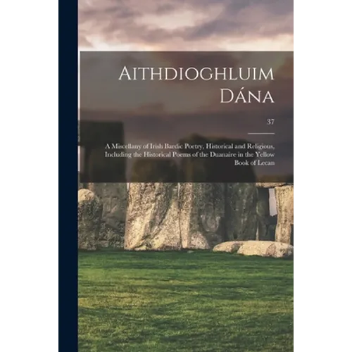 Aithdioghluim Dána: a Miscellany of Irish Bardic Poetry, Historical and Religious, Including the Historical Poems of the Duanaire in the Y