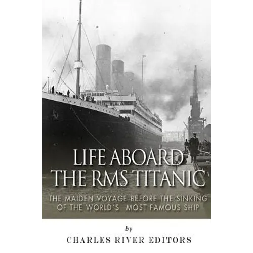 Life Aboard the RMS Titanic: The Maiden Voyage Before the Sinking of the World's Most Famous Ship