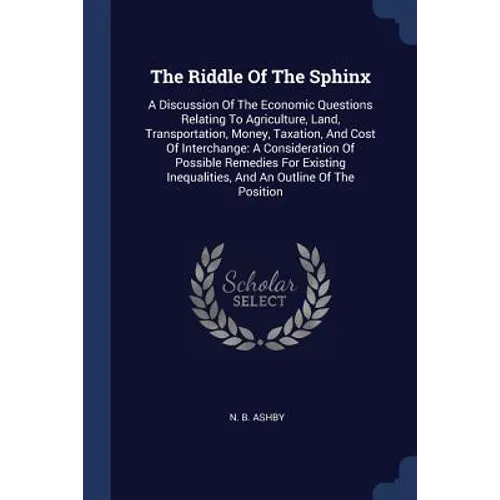 The Riddle Of The Sphinx: A Discussion Of The Economic Questions Relating To Agriculture, Land, Transportation, Money, Taxation, And Cost Of Int