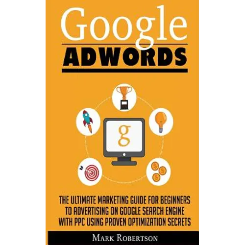 Google Adwords: The Ultimate Marketing Guide For Beginners To Advertising On Google Search Engine With Ppc Using Proven Optimization Secrets