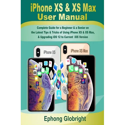iPhone XS & XS Max User Manual: Complete Guide for a Beginner & a Senior on the Latest Tips & Tricks of Using iPhone XS & XS Max, & Upgrading iOS 12 t