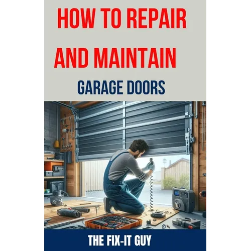 How to Repair and Maintain Garage Doors: The Ultimate DIY Guide to Fixing Broken Garage Door Springs, Installing New Openers, Aligning Tracks, and Rep