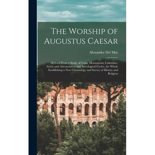 The Worship of Augustus Caesar: Derived From a Study of Coins, Monuments, Calendars, Aeras, and Astronomical and Astrological Cycles, the Whole Establ
