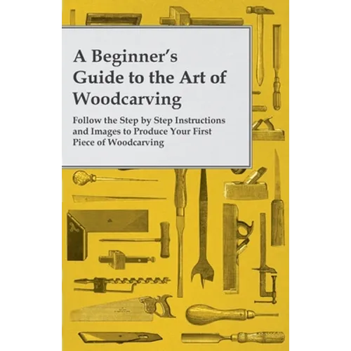 A Beginner's Guide to the Art of Woodcarving - Follow the Step by Step Instructions and Images to Produce Your First Piece of Woodcarving