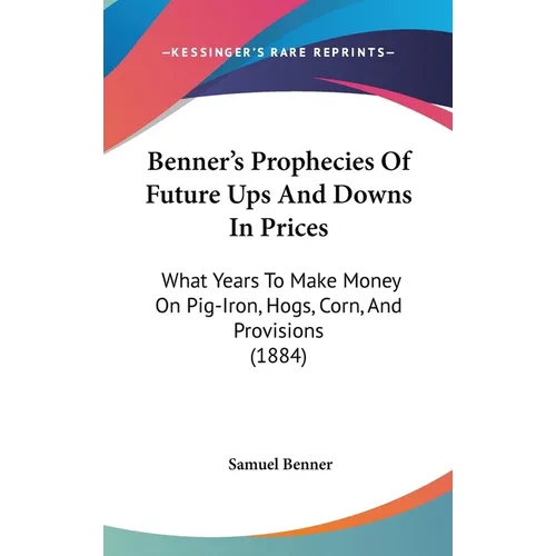 Benner's Prophecies Of Future Ups And Downs In Prices: What Years To Make Money On Pig-Iron, Hogs, Corn, And Provisions (1884)