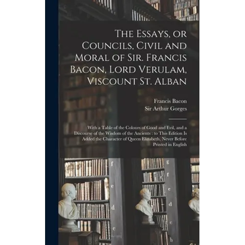 The Essays, or Councils, Civil and Moral of Sir. Francis Bacon, Lord Verulam, Viscount St. Alban: With a Table of the Colours of Good and Evil, and a
