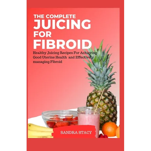 The Complete Juicing For Fibroid: Healthy Juicing Recipes For Achieving Good Uterine Health and Effectively managing Fibroid