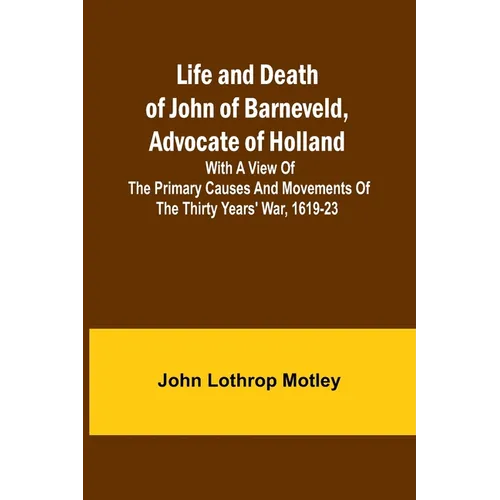 Life and Death of John of Barneveld, Advocate of Holland: with a view of the primary causes and movements of the Thirty Years' War, 1619-23