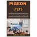 Pigeon Pets: A Comprehensive Guidebook to Pigeon Care, Housing, Diet, Breeding, Training, Bonding, Frequently Asked Questions, Plus Much More