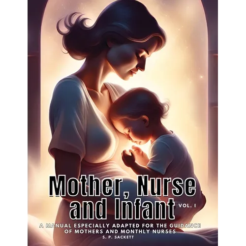 Mother, Nurse and Infant: A Manual Especially Adapted for the Guidance of Mothers and Monthly Nurses, VOl I