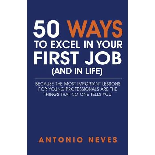 50 Ways to Excel in Your First Job (and in Life): Because The Most Important Lessons For Young Professionals Are The Things That No One Tells You