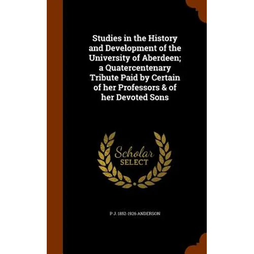 Studies in the History and Development of the University of Aberdeen; a Quatercentenary Tribute Paid by Certain of her Professors & of her Devoted Son