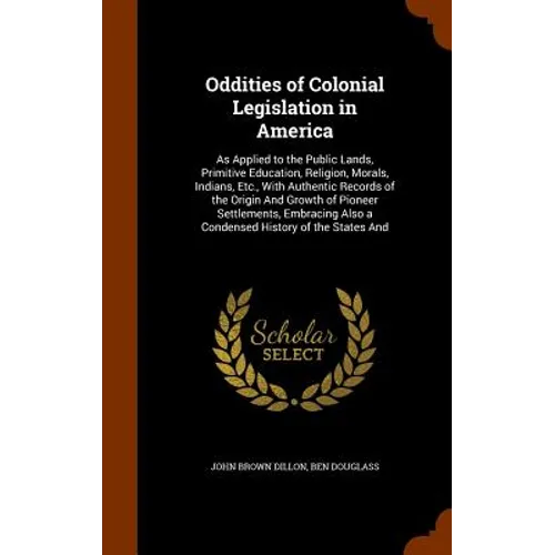 Oddities of Colonial Legislation in America: As Applied to the Public Lands, Primitive Education, Religion, Morals, Indians, Etc., With Authentic Reco