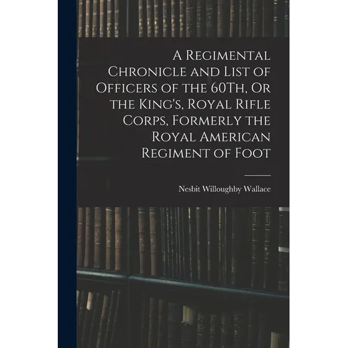 A Regimental Chronicle and List of Officers of the 60Th, Or the King's, Royal Rifle Corps, Formerly the Royal American Regiment of Foot