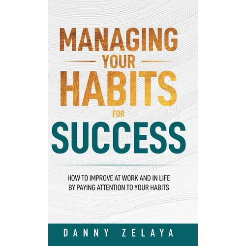 Managing Your Habits for Success: How to Improve at Work and in Life by Paying Attention to Your Habits