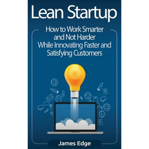 Lean Startup: How to Work Smarter and Not Harder While Innovating Faster and Satisfying Customers