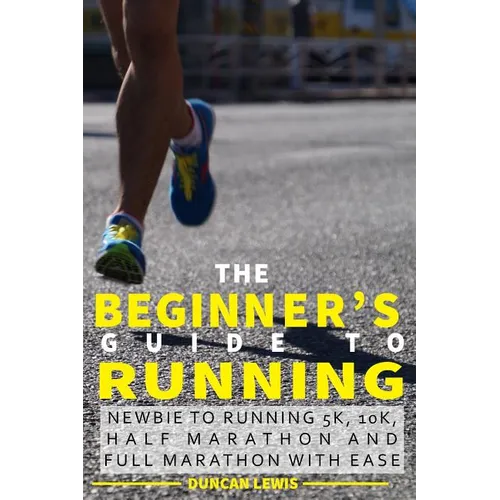 The Beginner's Guide to Running: Newbie To Running 5k, 10k, Half Marathon And Full Marathon With Ease