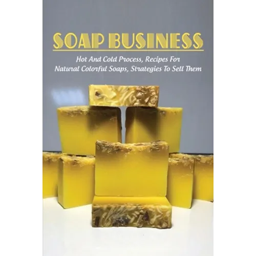 Soap Business: Hot And Cold Process, Recipes For Natural Colorful Soaps, Strategies To Sell Them: How To Sell Your Soap To Stores