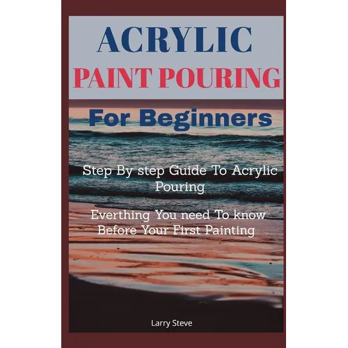 Acrylic Paint Pouring For Beginners: Step By Step Guide To Acrylic Pouring: Everthing You Need To know Before Your First Painting